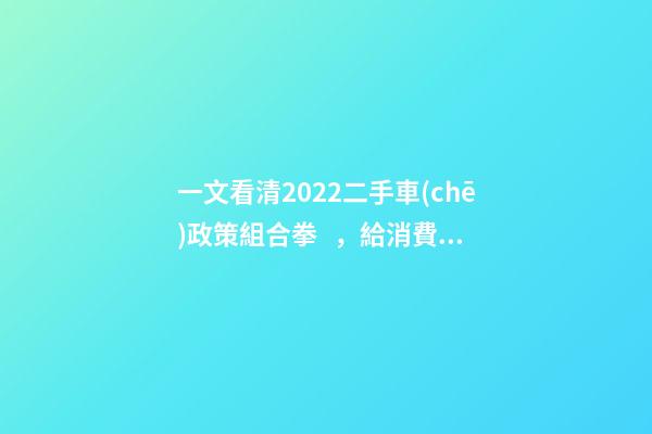 一文看清2022二手車(chē)政策組合拳，給消費(fèi)者帶來(lái)了什么？